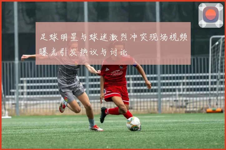 足球明星与球迷激烈冲突现场视频曝光引发热议与讨论