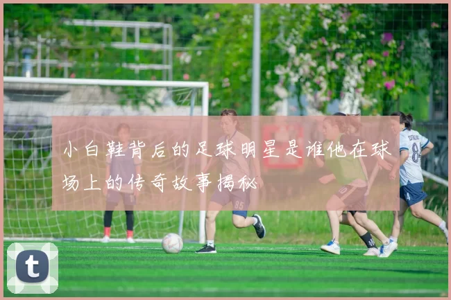 小白鞋背后的足球明星是谁他在球场上的传奇故事揭秘