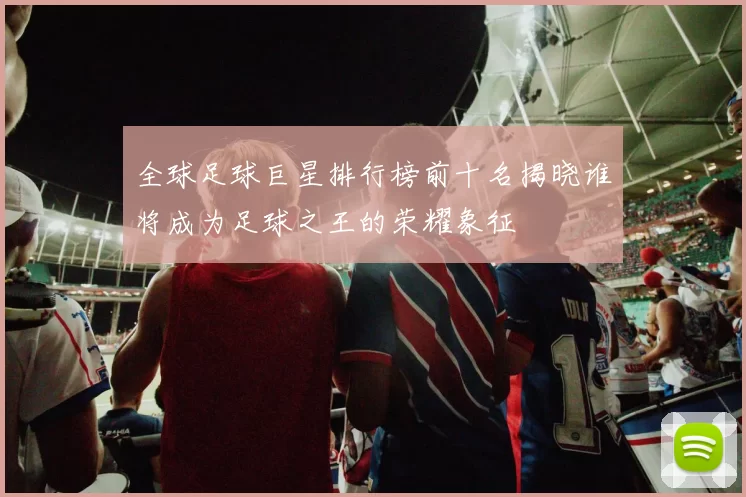 全球足球巨星排行榜前十名揭晓谁将成为足球之王的荣耀象征