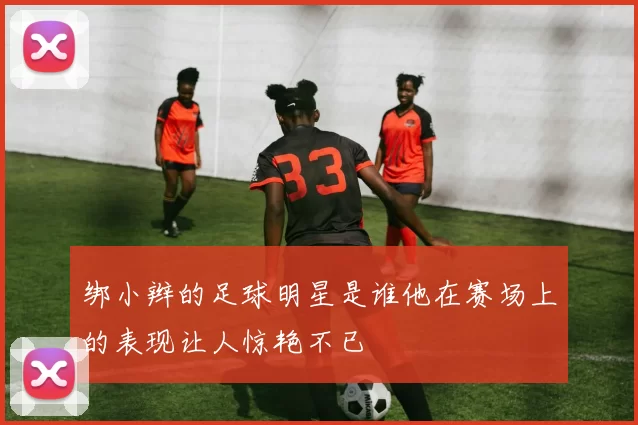 绑小辫的足球明星是谁他在赛场上的表现让人惊艳不已