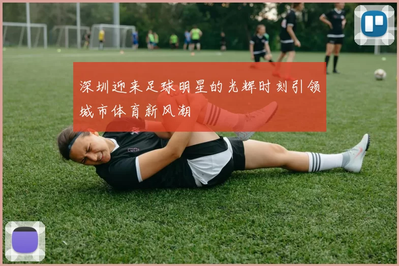 深圳迎来足球明星的光辉时刻引领城市体育新风潮