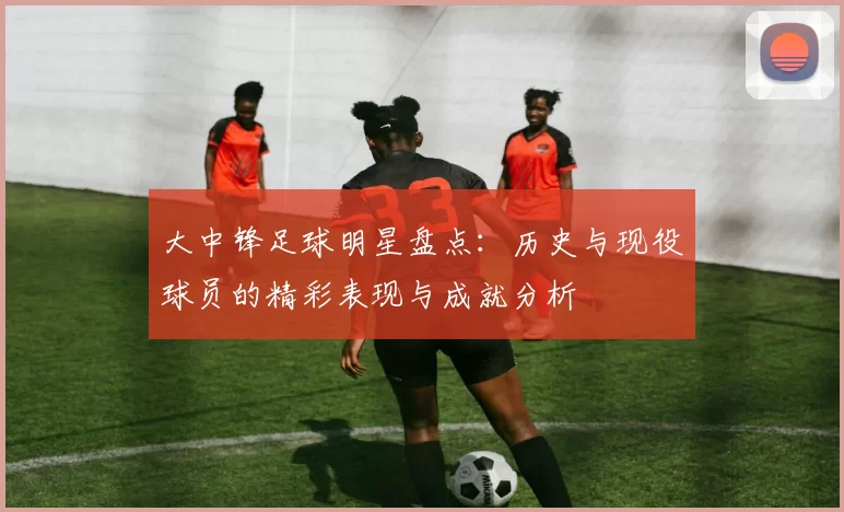 大中锋足球明星盘点：历史与现役球员的精彩表现与成就分析