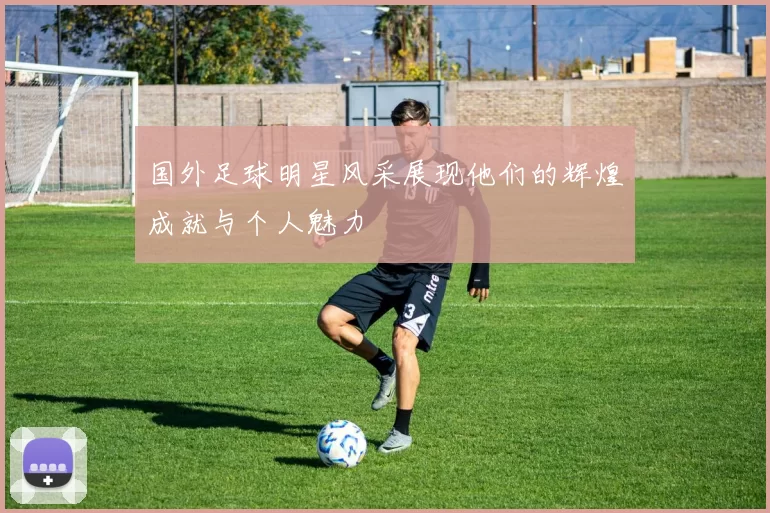 国外足球明星风采展现他们的辉煌成就与个人魅力