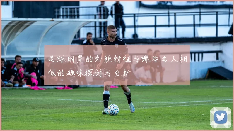足球明星的外貌特征与哪些名人相似的趣味探讨与分析