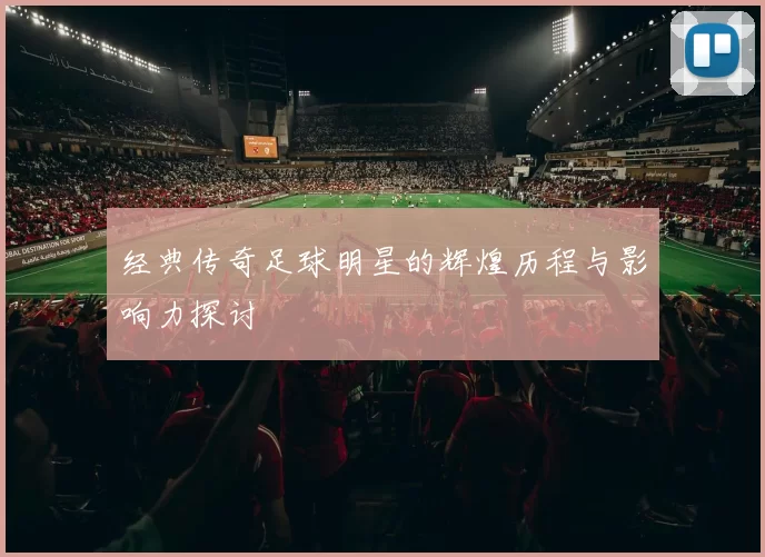 经典传奇足球明星的辉煌历程与影响力探讨