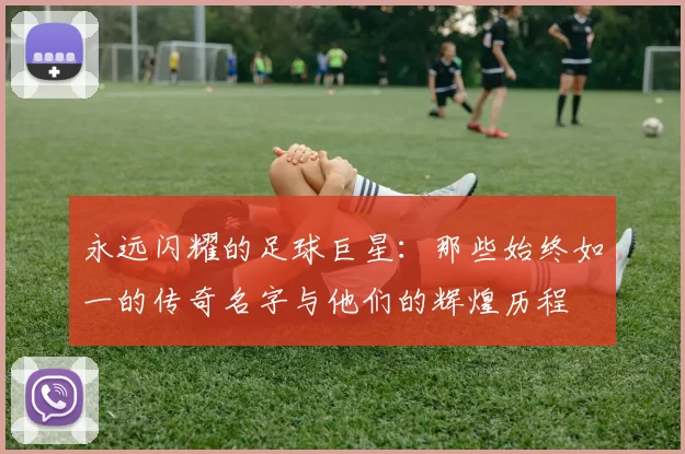 永远闪耀的足球巨星：那些始终如一的传奇名字与他们的辉煌历程