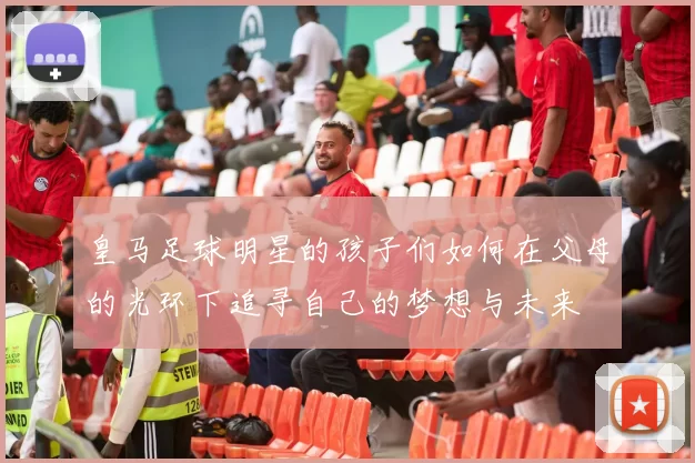 皇马足球明星的孩子们如何在父母的光环下追寻自己的梦想与未来