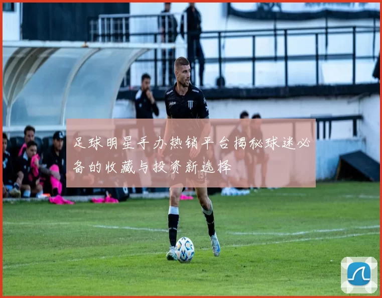 足球明星手办热销平台揭秘球迷必备的收藏与投资新选择