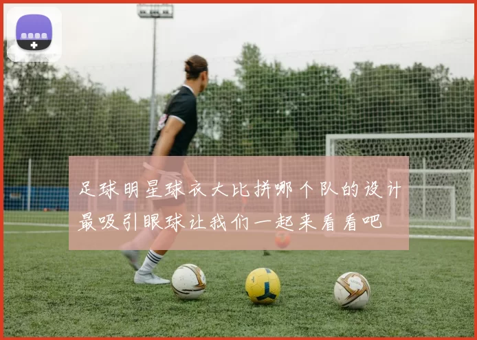 足球明星球衣大比拼哪个队的设计最吸引眼球让我们一起来看看吧