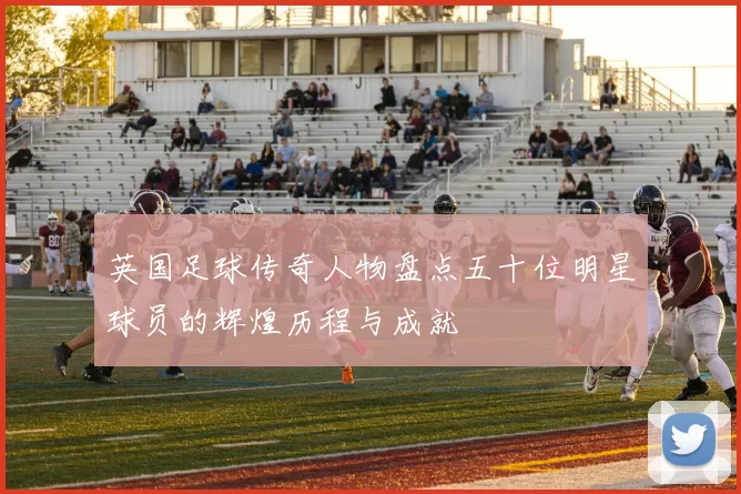 英国足球传奇人物盘点五十位明星球员的辉煌历程与成就