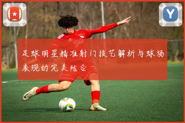 足球明星精准射门技艺解析与球场表现的完美结合