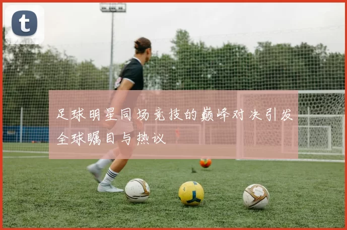 足球明星同场竞技的巅峰对决引发全球瞩目与热议