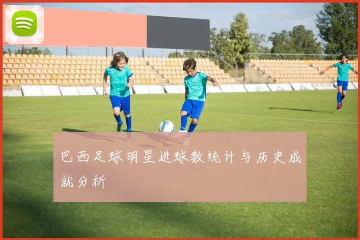 巴西足球明星进球数统计与历史成就分析