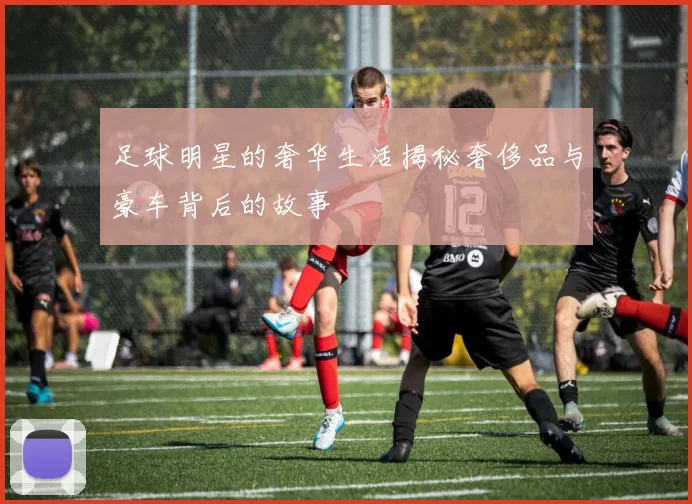 足球明星的奢华生活揭秘奢侈品与豪车背后的故事