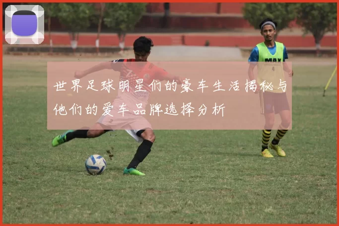 世界足球明星们的豪车生活揭秘与他们的爱车品牌选择分析