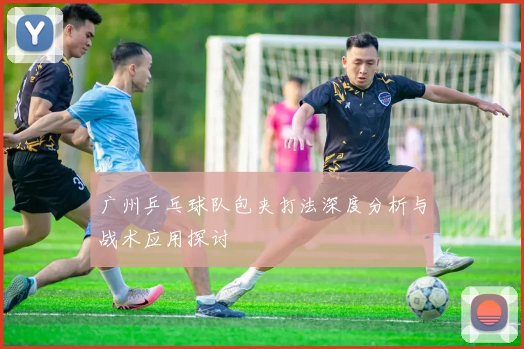 广州乒乓球队包夹打法深度分析与战术应用探讨