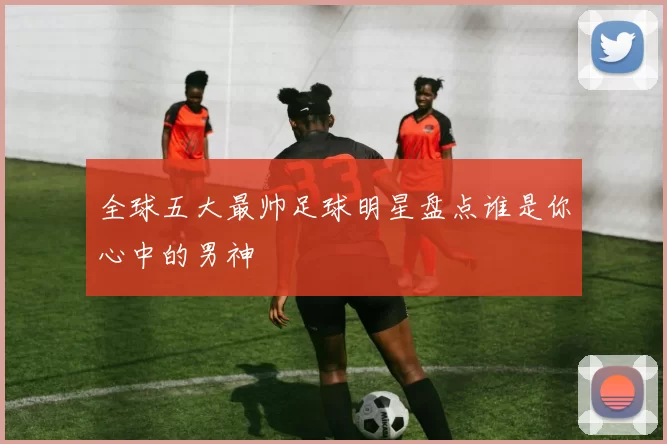 全球五大最帅足球明星盘点谁是你心中的男神