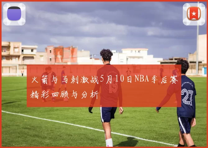火箭与马刺激战5月10日NBA季后赛精彩回顾与分析