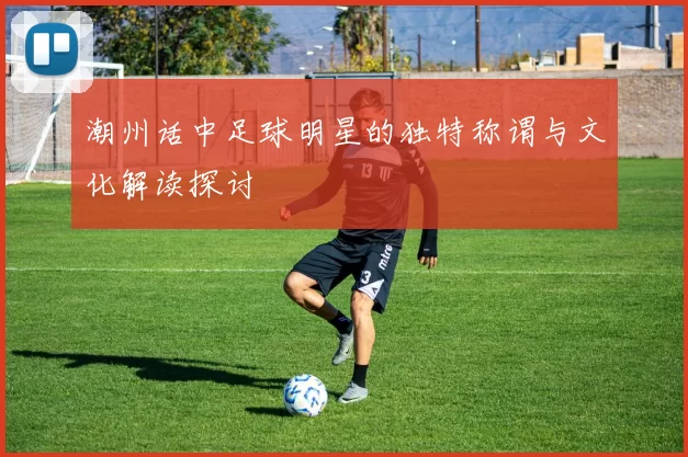 潮州话中足球明星的独特称谓与文化解读探讨