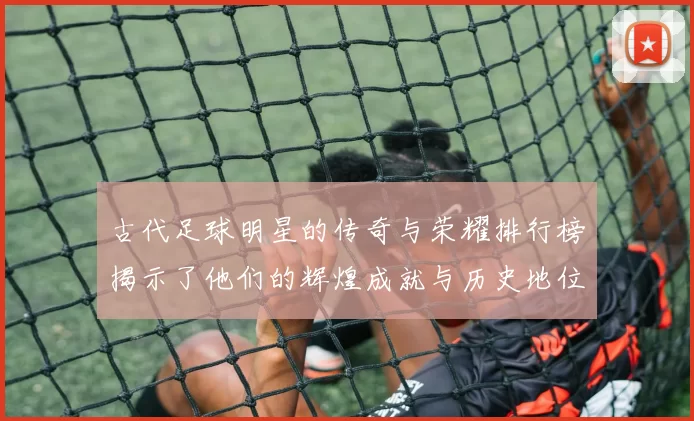 古代足球明星的传奇与荣耀排行榜揭示了他们的辉煌成就与历史地位