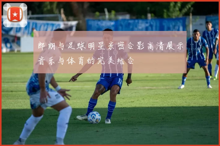 郎朗与足球明星亲密合影高清展示音乐与体育的完美结合