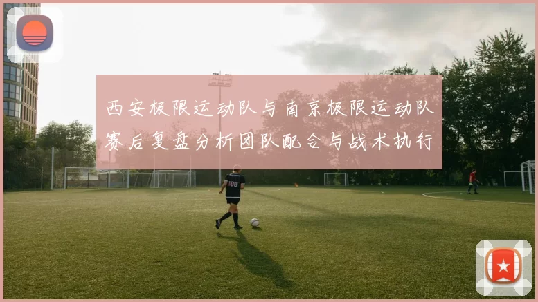西安极限运动队与南京极限运动队赛后复盘分析团队配合与战术执行
