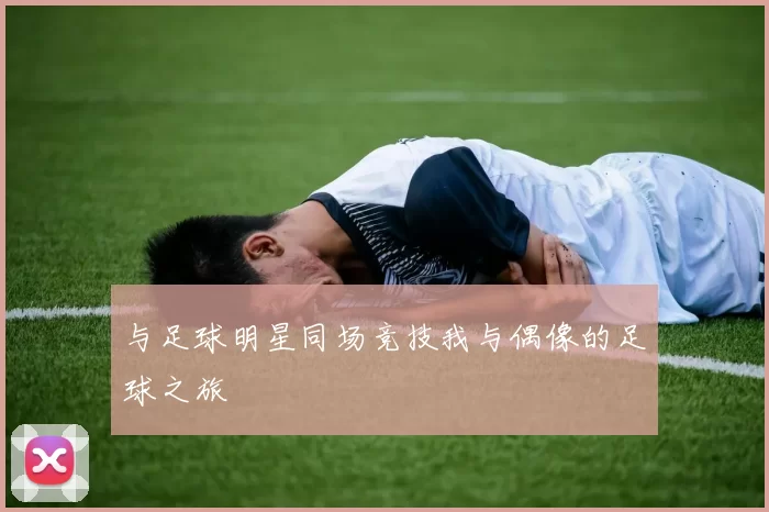 与足球明星同场竞技我与偶像的足球之旅