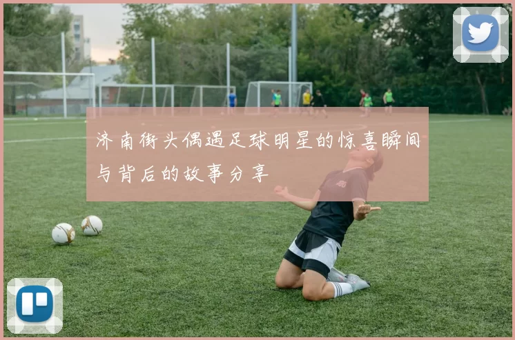济南街头偶遇足球明星的惊喜瞬间与背后的故事分享