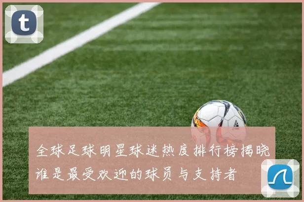 全球足球明星球迷热度排行榜揭晓谁是最受欢迎的球员与支持者