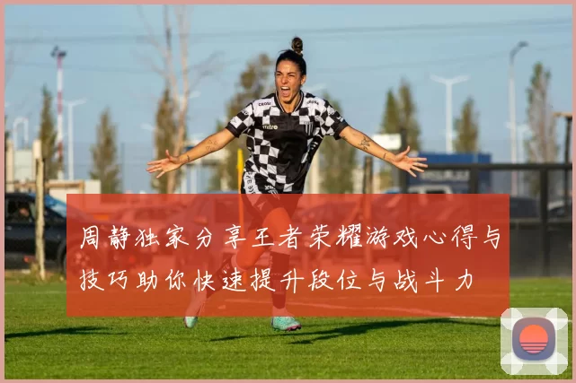 周静独家分享王者荣耀游戏心得与技巧助你快速提升段位与战斗力