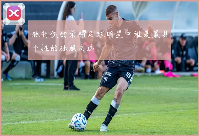 独行侠的荣耀足球明星中谁是最具个性的独狼之选
