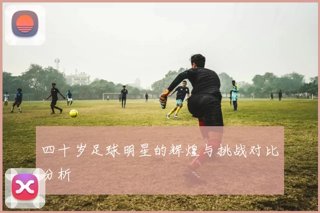 四十岁足球明星的辉煌与挑战对比分析
