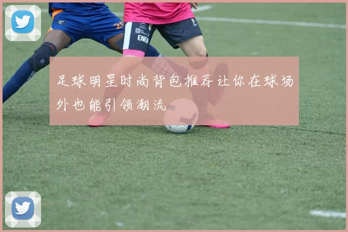 足球明星时尚背包推荐让你在球场外也能引领潮流