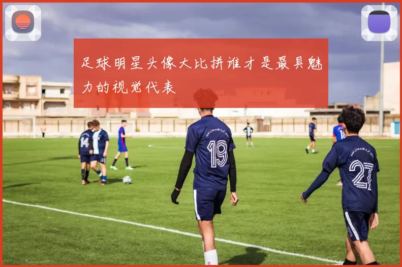足球明星头像大比拼谁才是最具魅力的视觉代表