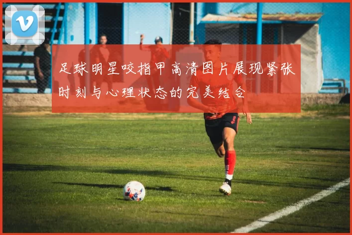 足球明星咬指甲高清图片展现紧张时刻与心理状态的完美结合