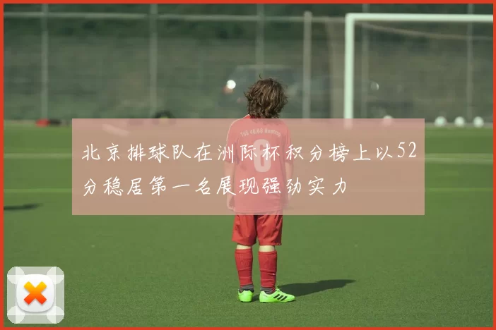 北京排球队在洲际杯积分榜上以52分稳居第一名展现强劲实力