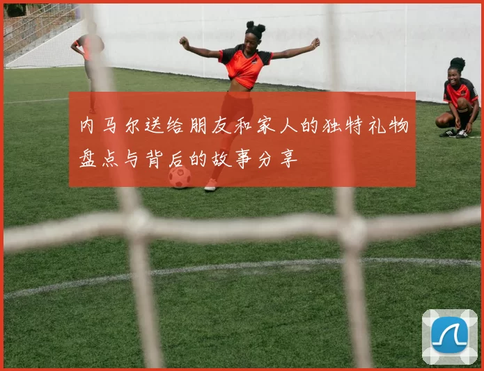 内马尔送给朋友和家人的独特礼物盘点与背后的故事分享