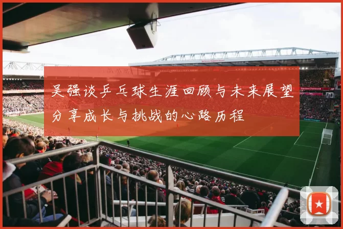 吴强谈乒乓球生涯回顾与未来展望分享成长与挑战的心路历程