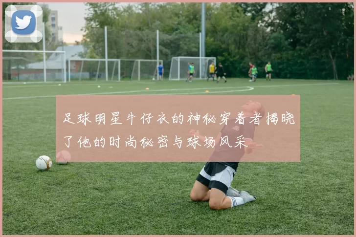 足球明星牛仔衣的神秘穿着者揭晓了他的时尚秘密与球场风采