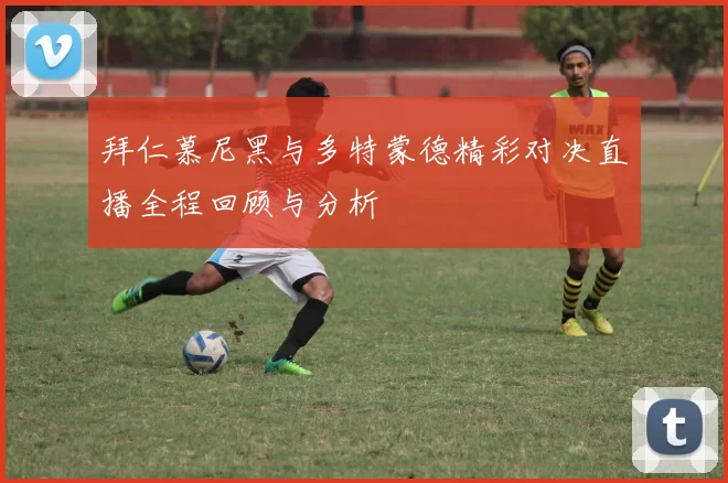拜仁慕尼黑与多特蒙德精彩对决直播全程回顾与分析