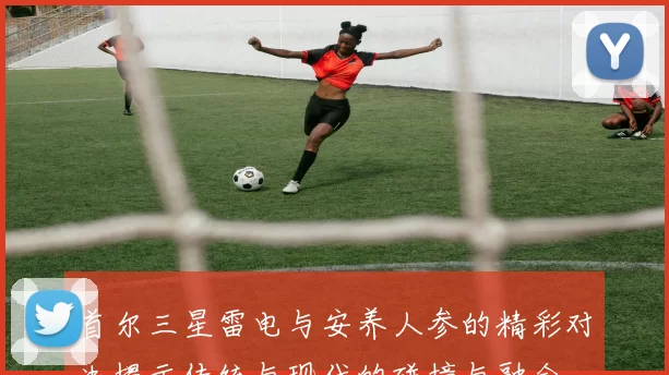 首尔三星雷电与安养人参的精彩对决揭示传统与现代的碰撞与融合