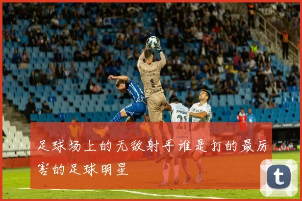 足球场上的无敌射手谁是打的最厉害的足球明星