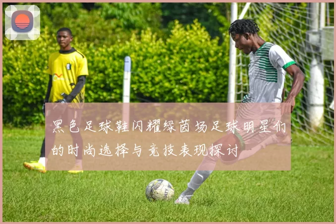 黑色足球鞋闪耀绿茵场足球明星们的时尚选择与竞技表现探讨