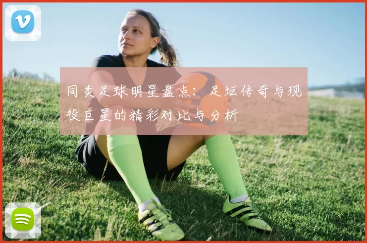 同类足球明星盘点：足坛传奇与现役巨星的精彩对比与分析
