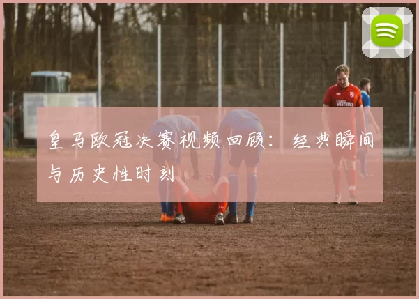 皇马欧冠决赛视频回顾：经典瞬间与历史性时刻